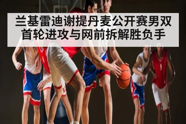 兰基雷迪谢提丹麦公开赛男双首轮进攻与网前拆解胜负手